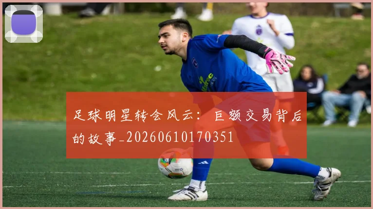 足球明星转会风云：巨额交易背后的故事_20260610170351