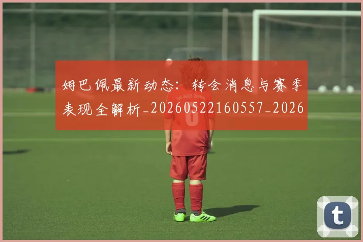 姆巴佩最新动态:转会消息与赛季表现全解析_20260522160557_20260609132811