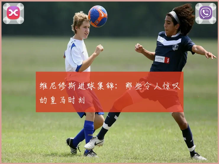 维尼修斯进球集锦:那些令人惊叹的皇马时刻