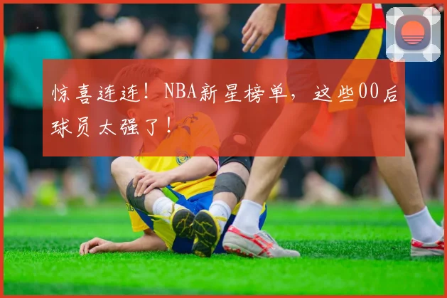 惊喜连连！NBA新星榜单，这些00后球员太强了！