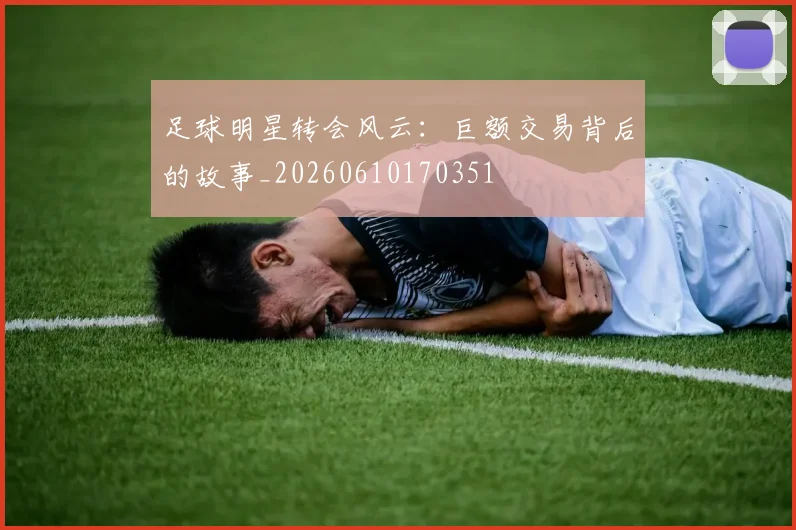 足球明星转会风云：巨额交易背后的故事_20260610170351