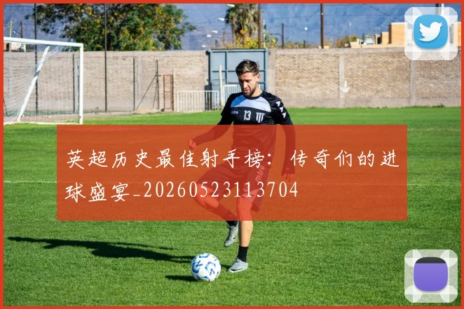 英超历史最佳射手榜：传奇们的进球盛宴_20260523113704