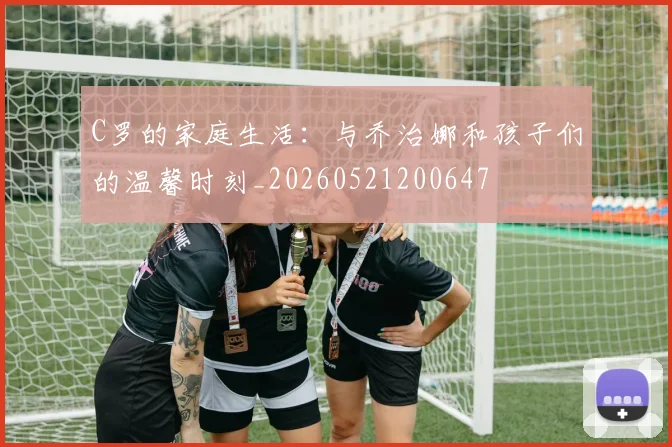 C罗的家庭生活：与乔治娜和孩子们的温馨时刻_20260521200647