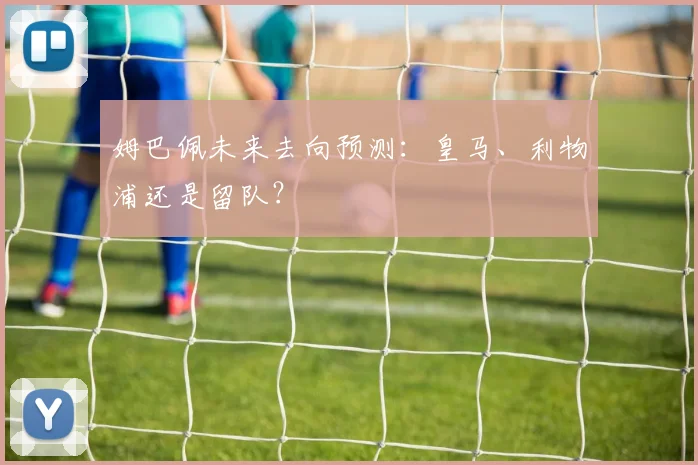 姆巴佩未来去向预测:皇马、利物浦还是留队?