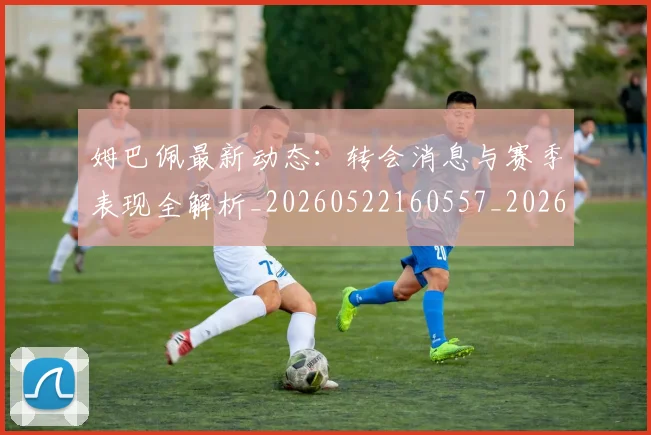 姆巴佩最新动态:转会消息与赛季表现全解析_20260522160557_20260609132811
