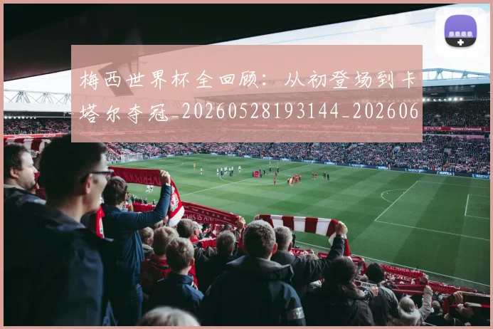 梅西世界杯全回顾:从初登场到卡塔尔夺冠_20260528193144_20260609221356