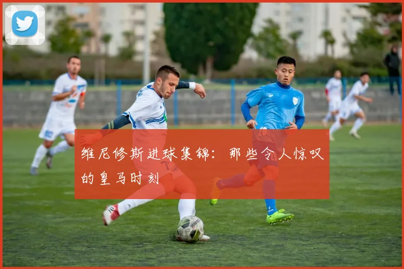 维尼修斯进球集锦:那些令人惊叹的皇马时刻
