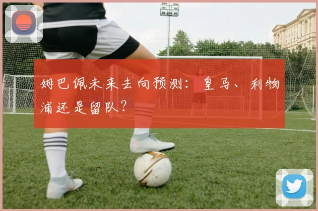 姆巴佩未来去向预测:皇马、利物浦还是留队?